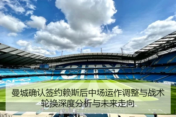 曼城确认签约赖斯后中场运作调整与战术轮换深度分析与未来走向